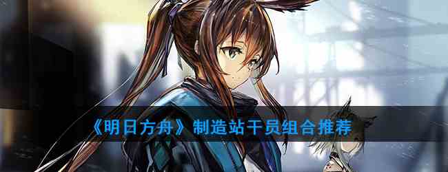 《明日方舟》制造站干员组合推荐