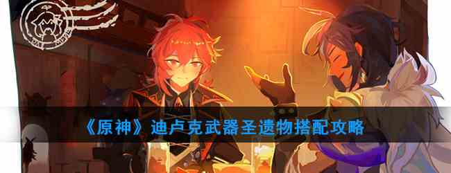《原神》迪卢克武器圣遗物搭配攻略
