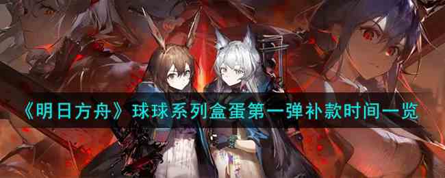 《明日方舟》球球系列盒蛋第一弹补款时间一览