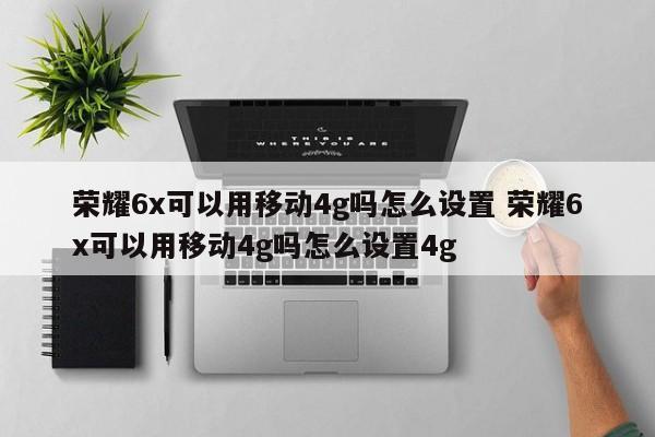 荣耀6X如何设置移动4G？教程指南