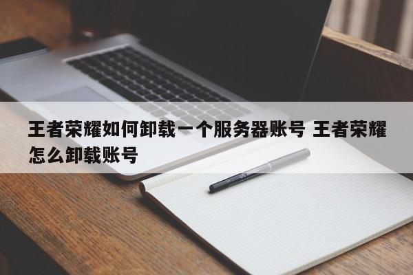 王者荣耀如何删除服务器账号？卸载账号步骤指南