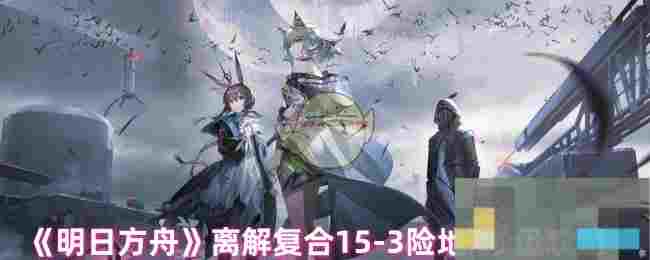《明日方舟》离解复合15-3险地/沙盘攻略