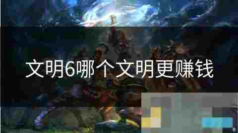 文明6经济攻略揭秘各文明赚钱之道