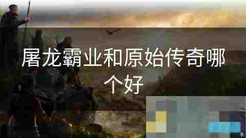 屠龙霸业VS原始传奇 游戏特色与选择