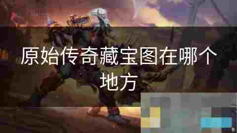 原始传奇世界寻宝图全攻略揭秘