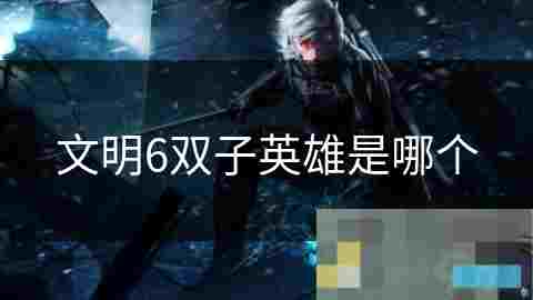 文明6双子英雄攻略揭秘历史与文化背后的智慧与勇气