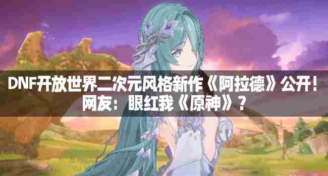 DNF全新二次元开放世界游戏阿拉德亮相引网友热议
