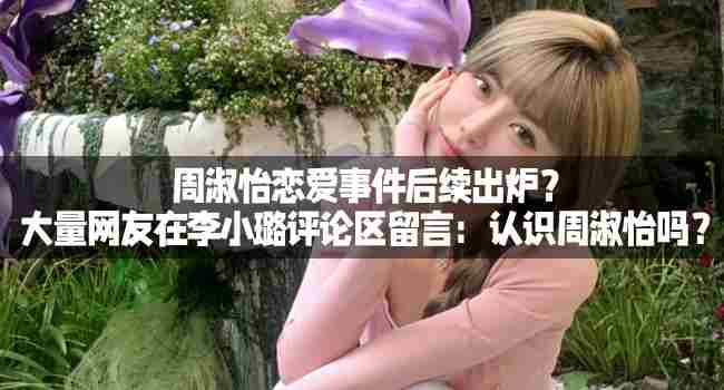 周淑怡恋爱事件引网友热议李晓璐评论区被问是否认识周淑怡