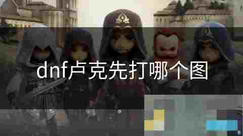 DNF卢克副本地图选择攻略如何高效通关挑战
