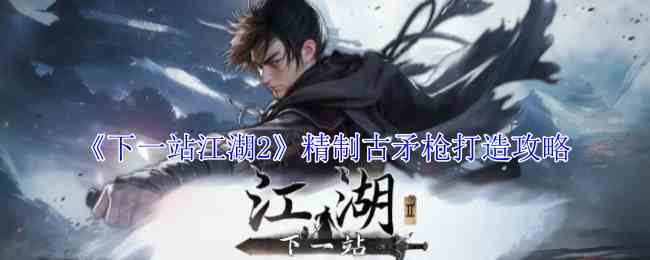 下一站江湖2精制古矛枪怎么打造 精制古矛枪打造攻略图1