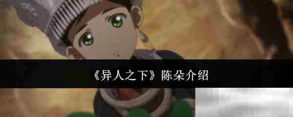 陈朵角色深度介绍异人之下不可或缺的异人角色